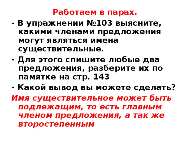 Работаем в парах. - В упражнении №103 выясните, какими членами предложения могут являться имена существительные. - Для этого спишите любые два предложения, разберите их по памятке на стр. 143 - Какой вывод вы можете сделать? Имя существительное может быть подлежащим, то есть главным членом предложения, а так же второстепенным