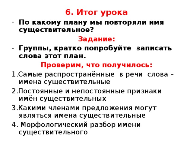 6. Итог урока По какому плану мы повторяли имя существительное? Задание: Группы, кратко попробуйте записать слова этот план. Проверим, что получилось: 1.Самые распространённые в речи слова – имена существительные 2.Постоянные и непостоянные признаки имён существительных 3.Какими членами предложения могут являться имена существительные 4. Морфологический разбор имени существительного