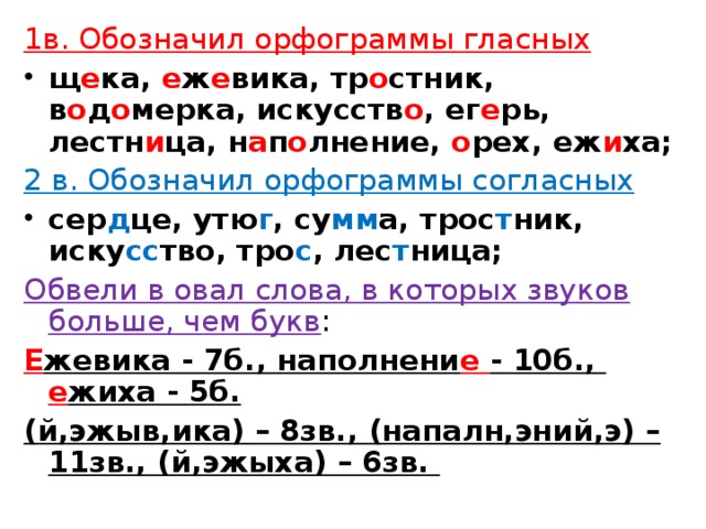 1в. Обозначил орфограммы гласных щ е ка, е ж е вика, тр о стник, в о д о мерка, искусств о , ег е рь, лестн и ца, н а п о лнение, о рех, еж и ха; 2 в. Обозначил орфограммы согласных сер д це, утю г , су мм а, трос т ник, иску сс тво, тро с , лес т ница; Обвели в овал слова, в которых звуков больше, чем букв :  Е жевика - 7б., наполнени е - 10б., е жиха - 5б. (й,эжыв,ика) – 8зв., (напалн,эний,э) – 11зв., (й,эжыха) – 6зв.