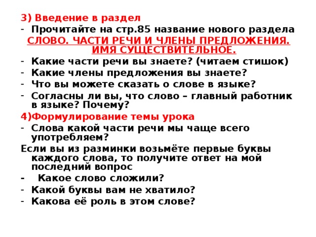 3) Введение в раздел Прочитайте на стр.85 название нового раздела СЛОВО. ЧАСТИ РЕЧИ И ЧЛЕНЫ ПРЕДЛОЖЕНИЯ. ИМЯ СУЩЕСТВИТЕЛЬНОЕ. Какие части речи вы знаете? (читаем стишок) Какие члены предложения вы знаете? Что вы можете сказать о слове в языке? Согласны ли вы, что слово – главный работник в языке? Почему? 4)Формулирование темы урока Слова какой части речи мы чаще всего употребляем? Если вы из разминки возьмёте первые буквы каждого слова, то получите ответ на мой последний вопрос - Какое слово сложили? Какой буквы вам не хватило? Какова её роль в этом слове?