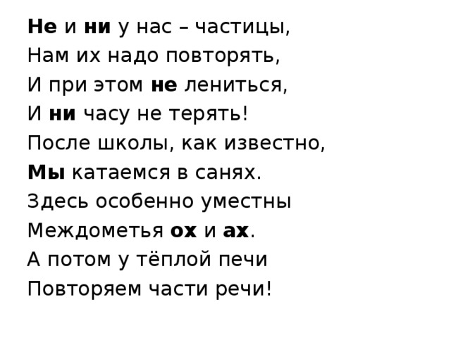 Не и ни у нас – частицы, Нам их надо повторять, И при этом не лениться, И ни часу не терять! После школы, как известно, Мы катаемся в санях. Здесь особенно уместны Междометья ох и ах . А потом у тёплой печи Повторяем части речи!