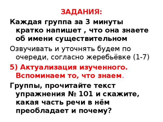 ЗАДАНИЯ: Каждая группа за 3 минуты кратко напишет , что она знаете об имени существительном Озвучивать и уточнять будем по очереди, согласно жеребьёвке (1-7) 5) Актуализация изученного. Вспоминаем то, что знаем . Группы, прочитайте текст упражнения № 101 и скажите, какая часть речи в нём преобладает и почему?