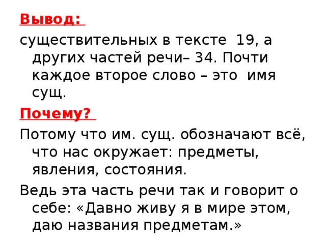 Вывод: существительных в тексте 19, а других частей речи– 34. Почти каждое второе слово – это имя сущ. Почему? Потому что им. сущ. обозначают всё, что нас окружает: предметы, явления, состояния. Ведь эта часть речи так и говорит о себе: «Давно живу я в мире этом, даю названия предметам.»