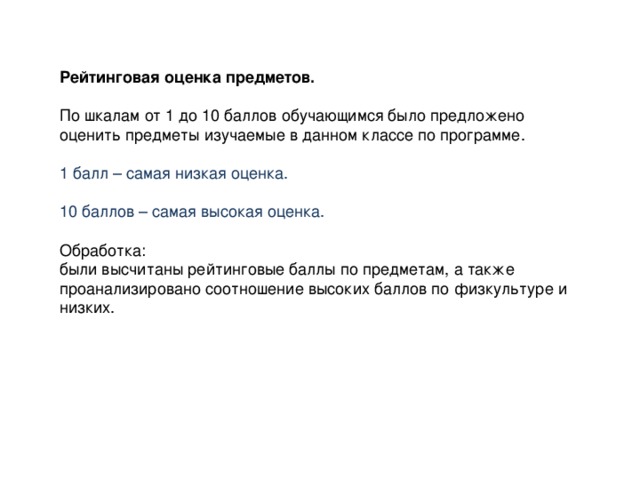 Рейтинговая оценка предметов. По шкалам от 1 до 10 баллов обучающимся было предложено оценить предметы изучаемые в данном классе по программе. 1 балл – самая низкая оценка. 10 баллов – самая высокая оценка. Обработка: были высчитаны рейтинговые баллы по предметам, а также проанализировано соотношение высоких баллов по физкультуре и низких.