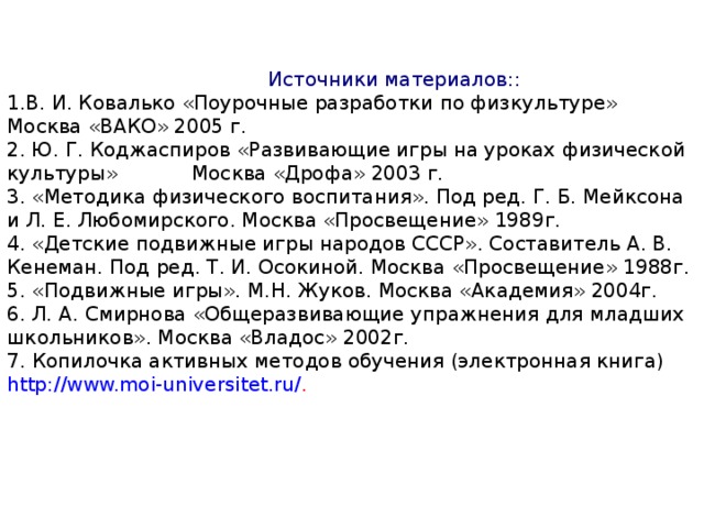 Источники материалов:: 1.В. И. Ковалько «Поурочные разработки по физкультуре» Москва «ВАКО» 2005 г. 2. Ю. Г. Коджаспиров «Развивающие игры на уроках физической культуры» Москва «Дрофа» 2003 г. 3. «Методика физического воспитания». Под ред. Г. Б. Мейксона и Л. Е. Любомирского. Москва «Просвещение» 1989г. 4. «Детские подвижные игры народов СССР». Составитель А. В. Кенеман. Под ред. Т. И. Осокиной. Москва «Просвещение» 1988г. 5. «Подвижные игры». М.Н. Жуков. Москва «Академия» 2004г. 6. Л. А. Смирнова «Общеразвивающие упражнения для младших школьников». Москва «Владос» 2002г. 7.  Копилочка активных методов обучения (электронная книга)  http://www.moi-universitet.ru/ .