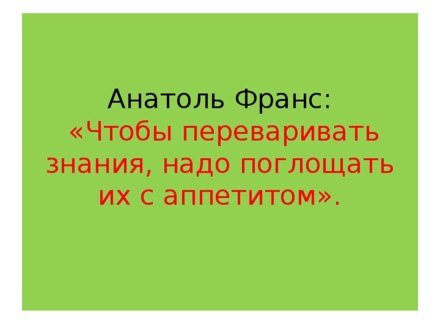 Анатоль Франс:   «Чтобы переваривать знания, надо поглощать их с аппетитом».