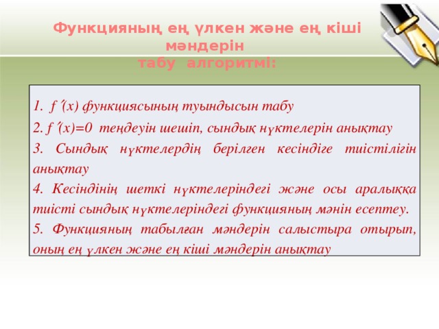 Функцияның ең үлкен және ең кіші мәндерін табу алгоритмі: 1. f  (х) функциясының туындысын табу 2. f  (х)=0 теңдеуін шешіп, сындық нүктелерін анықтау 3. Сындық нүктелердің берілген кесіндіге тиістілігін анықтау 4. Кесіндінің шеткі нүктелеріндегі және осы аралыққа тиісті сындық нүктелеріндегі функцияның мәнін есептеу. 5. Функцияның табылған мәндерін салыстыра отырып, оның ең үлкен және ең кіші мәндерін анықтау