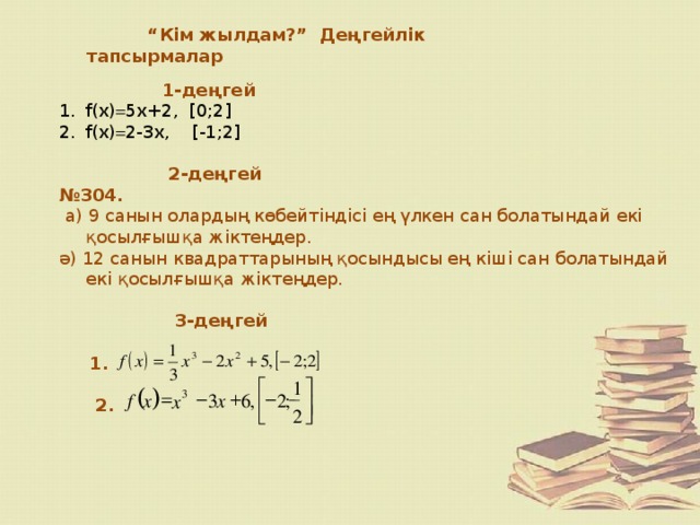 “ Кім жылдам?” Деңгейлік тапсырмалар   1-деңгей f(х)  5х+2, [0;2] f(x)  2-3x, [-1;2]   2-деңгей № 304.  а) 9 санын олардың көбейтіндісі ең үлкен сан болатындай екі қосылғышқа жіктеңдер. ә) 12 санын квадраттарының қосындысы ең кіші сан болатындай екі қосылғышқа жіктеңдер.  3-деңгей   1.   2. ù é 1 ) ( - + - = 3 , x x 3 6 f 2 ; x ê ú 2 ë û