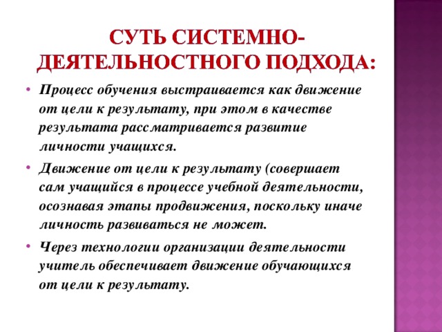 Процесс обучения выстраивается как движение от цели к результату, при этом в качестве результата рассматривается развитие личности учащихся. Движение от цели к результату (совершает сам учащийся в процессе учебной деятельности, осознавая этапы продвижения, поскольку иначе личность развиваться не может. Через технологии организации деятельности учитель обеспечивает движение обучающихся от цели к результату.