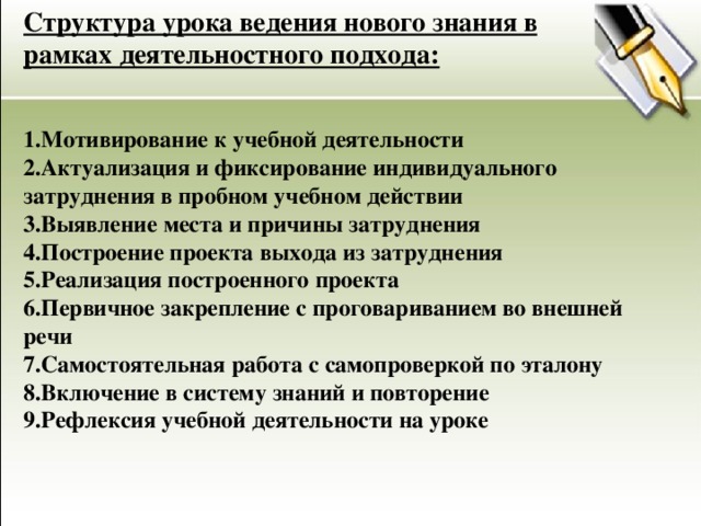 Структура урока ведения нового знания в рамках деятельностного подхода: 1.Мотивирование к учебной деятельности 2.Актуализация и фиксирование индивидуального затруднения в пробном учебном действии 3.Выявление места и причины затруднения 4.Построение проекта выхода из затруднения 5.Реализация построенного проекта 6.Первичное закрепление с проговариванием во внешней речи 7.Самостоятельная работа с самопроверкой по эталону 8.Включение в систему знаний и повторение 9.Рефлексия учебной деятельности на уроке