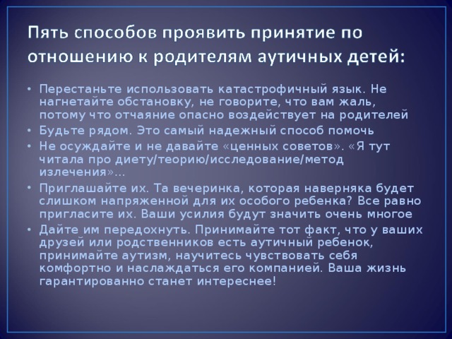 Перестаньте использовать катастрофичный язык. Не нагнетайте обстановку, не говорите, что вам жаль, потому что отчаяние опасно воздействует на родителей Будьте рядом. Это самый надежный способ помочь Не осуждайте и не давайте «ценных советов». «Я тут читала про диету/теорию/исследование/метод излечения»… Приглашайте их. Та вечеринка, которая наверняка будет слишком напряженной для их особого ребенка? Все равно пригласите их. Ваши усилия будут значить очень многое Дайте им передохнуть. Принимайте тот факт, что у ваших друзей или родственников есть аутичный ребенок, принимайте аутизм, научитесь чувствовать себя комфортно и наслаждаться его компанией. Ваша жизнь гарантированно станет интереснее!