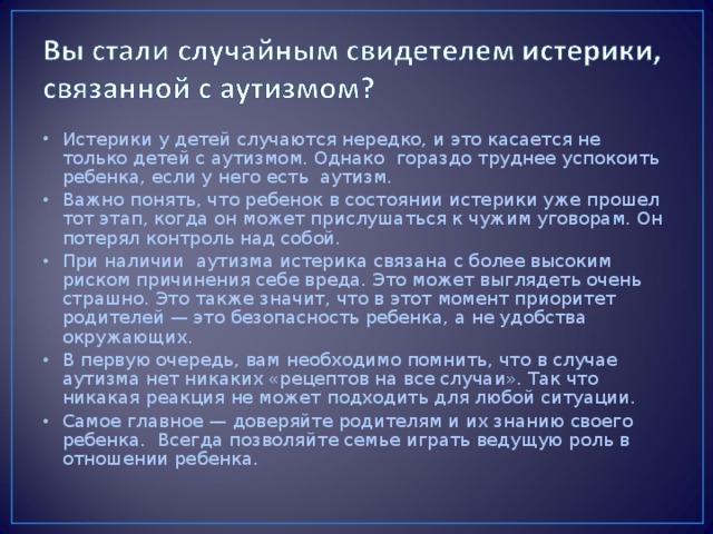 Истерики у детей случаются нередко, и это касается не только детей с аутизмом. Однако гораздо труднее успокоить ребенка, если у него есть аутизм. Важно понять, что ребенок в состоянии истерики уже прошел тот этап, когда он может прислушаться к чужим уговорам. Он потерял контроль над собой. При наличии аутизма истерика связана с более высоким риском причинения себе вреда. Это может выглядеть очень страшно. Это также значит, что в этот момент приоритет родителей — это безопасность ребенка, а не удобства окружающих. В первую очередь, вам необходимо помнить, что в случае аутизма нет никаких «рецептов на все случаи». Так что никакая реакция не может подходить для любой ситуации. Самое главное — доверяйте родителям и их знанию своего ребенка. Всегда позволяйте семье играть ведущую роль в отношении ребенка.