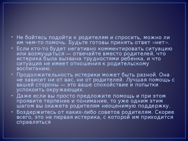 Не бойтесь подойти к родителям и спросить, можно ли им чем-то помочь. Будьте готовы принять ответ «нет». Если кто-то будет негативно комментировать ситуацию или возмущаться — отвечайте вместо родителей, что истерика была вызвана трудностями ребенка, и что ситуация не имеет отношения к родительскому воспитанию. Продолжительность истерики может быть разной. Она не зависит ни от вас, ни от родителей. Лучшая помощь с вашей стороны — это ваше спокойствие и попытки успокоить окружающих. Даже если вы просто предложите помощь и при этом проявите терпение и понимание, то уже одним этим шагом вы окажете родителям неоценимую поддержку. Воздержитесь от каких-либо советов родителям. Скорее всего, это не первая истерика, с которой им приходится справляться