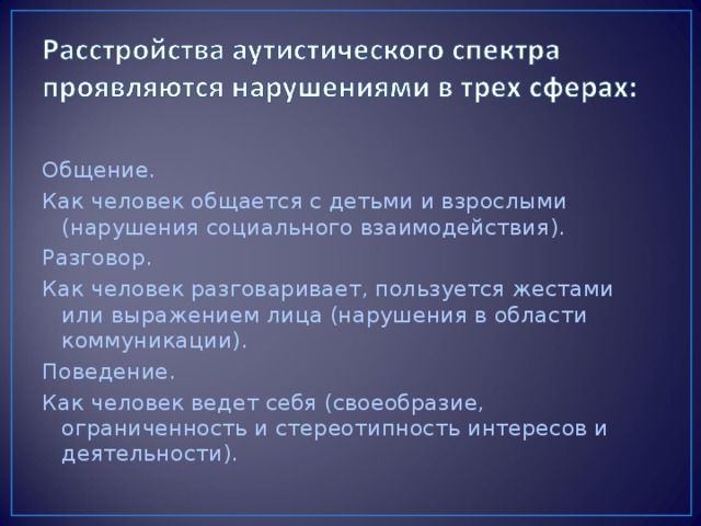 Общение. Как человек общается с детьми и взрослыми (нарушения социального взаимодействия). Разговор. Как человек разговаривает, пользуется жестами или выражением лица (нарушения в области коммуникации). Поведение. Как человек ведет себя (своеобразие, ограниченность и стереотипность интересов и деятельности).