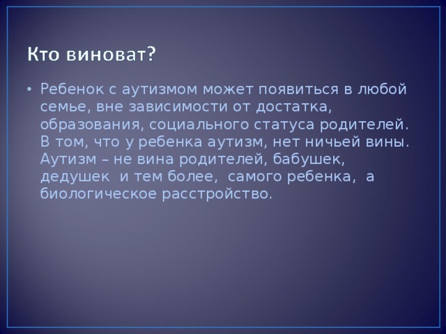 Ребенок с аутизмом может появиться в любой семье, вне зависимости от достатка, образования, социального статуса родителей. В том, что у ребенка аутизм, нет ничьей вины. Аутизм – не вина родителей, бабушек, дедушек и тем более, самого ребенка, а биологическое расстройство.