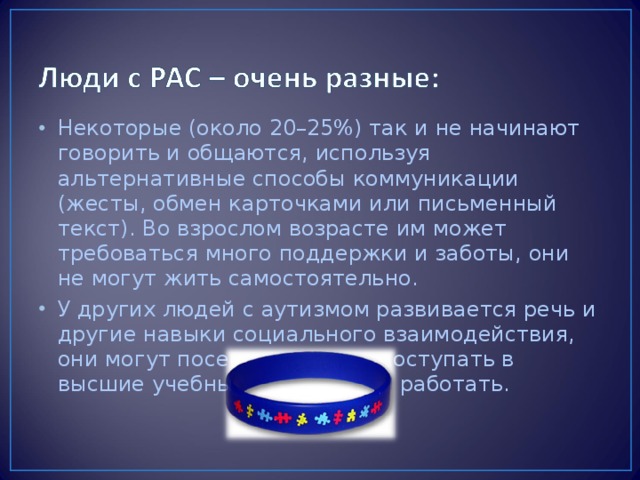 Некоторые (около 20–25%) так и не начинают говорить и общаются, используя альтернативные способы коммуникации (жесты, обмен карточками или письменный текст). Во взрослом возрасте им может требоваться много поддержки и заботы, они не могут жить самостоятельно. У других людей с аутизмом развивается речь и другие навыки социального взаимодействия, они могут посещать школу, поступать в высшие учебные заведения и работать.