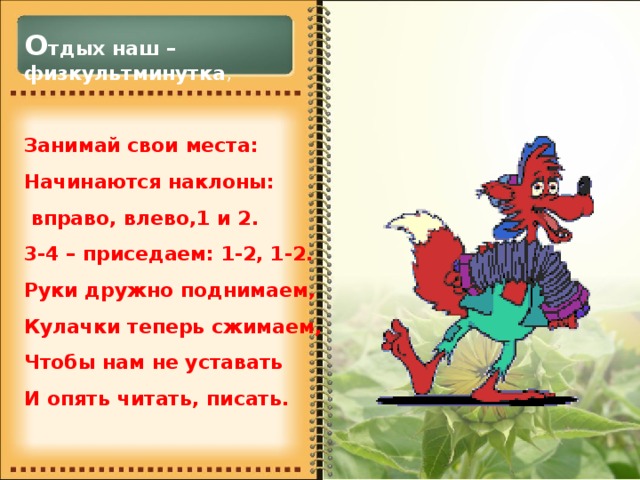 О тдых наш – физкультминутка , Занимай свои места: Начинаются наклоны:  вправо, влево,1 и 2. 3-4 – приседаем: 1-2, 1-2. Руки дружно поднимаем, Кулачки теперь сжимаем, Чтобы нам не уставать И опять читать, писать.