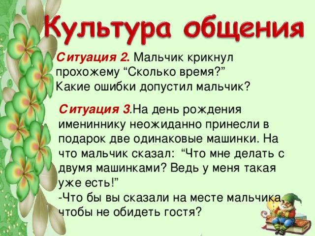 Ситуация 2 . Мальчик крикнул прохожему “Сколько время?”  Какие ошибки допустил мальчик?   Ситуация 3 .На день рождения имениннику неожиданно принесли в подарок две одинаковые машинки. На что мальчик сказал: “Что мне делать с двумя машинками? Ведь у меня такая уже есть!”  -Что бы вы сказали на месте мальчика, чтобы не обидеть гостя?