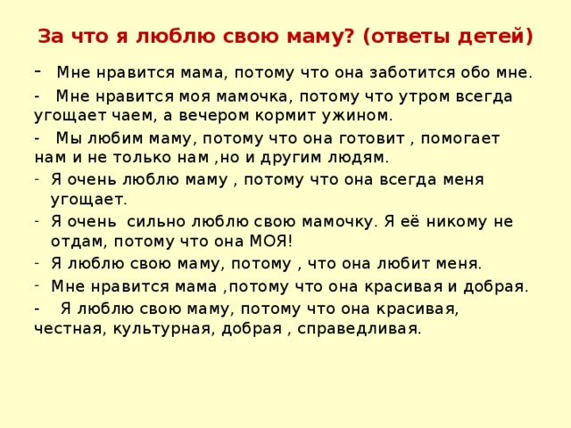 За что я люблю свою маму? (ответы детей) - Мне нравится мама, потому что она заботится обо мне. - Мне нравится моя мамочка, потому что утром всегда угощает чаем, а вечером кормит ужином. - Мы любим маму, потому что она готовит , помогает нам и не только нам ,но и другим людям. Я очень люблю маму , потому что она всегда меня угощает. Я очень сильно люблю свою мамочку. Я её никому не отдам, потому что она МОЯ! Я люблю свою маму, потому , что она любит меня. Мне нравится мама ,потому что она красивая и добрая. - Я люблю свою маму, потому что она красивая, честная, культурная, добрая , справедливая.