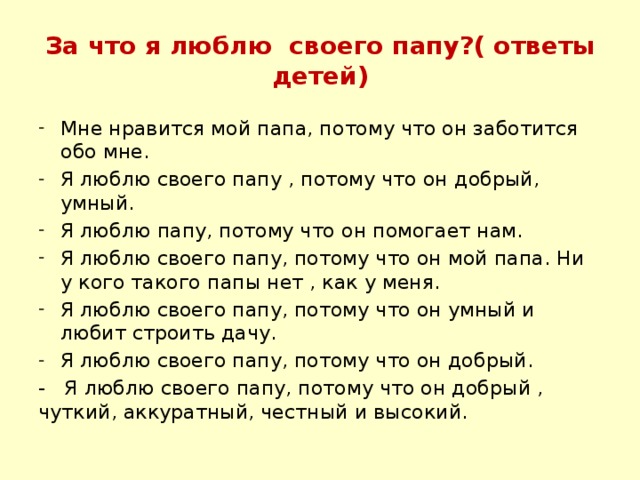 За что я люблю своего папу?( ответы детей) Мне нравится мой папа, потому что он заботится обо мне. Я люблю своего папу , потому что он добрый, умный. Я люблю папу, потому что он помогает нам. Я люблю своего папу, потому что он мой папа. Ни у кого такого папы нет , как у меня. Я люблю своего папу, потому что он умный и любит строить дачу. Я люблю своего папу, потому что он добрый. - Я люблю своего папу, потому что он добрый , чуткий, аккуратный, честный и высокий.