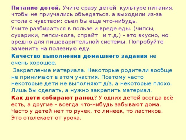 Питание детей. Учите сразу детей культуре питания, чтобы не приучались объедаться, а выходили из-за стола с чувством: съел бы ещё что-нибудь. Учите разбираться в пользе и вреде еды. (чипсы, сухарики, пепси-кола, спрайт и т.д.) – это вкусно, но вредно для пищеварительной системы. Попробуйте заменить на полезную еду. Качество выполнения домашнего задания не очень хорошее.  Закрепление материала. Некоторые родители вообще не принимают в этом участия. Поэтому часто некоторые дети не выполняют д/з, а некоторые плохо. Лишь бы сделать, а нужно закрепить материал. Как дети собирают ранец ? У одних детей всегда всё есть, а другие – всегда что-нибудь забывают дома. Часто у детей нет то ручек, то линеек, то ластиков. Это отвлекает от урока.