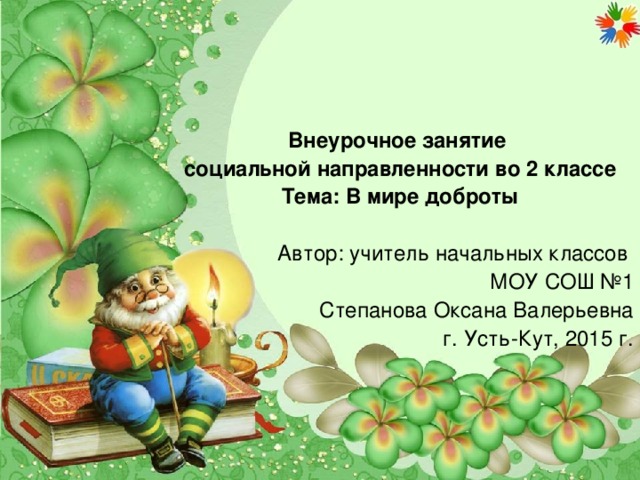 Внеурочное занятие социальной направленности во 2 классе Тема: В мире доброты Автор: учитель начальных классов МОУ СОШ №1 Степанова Оксана Валерьевна г. Усть-Кут, 2015 г.