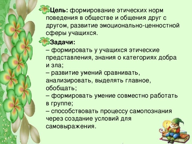 Цель:  формирование этических норм поведения в обществе и общения друг с другом, развитие эмоционально-ценностной сферы учащихся. Задачи:  – формировать у учащихся этические представления, знания о категориях добра и зла;  – развитие умений сравнивать, анализировать, выделять главное, обобщать;  – формировать умение совместно работать в группе;  – способствовать процессу самопознания через создание условий для самовыражения.