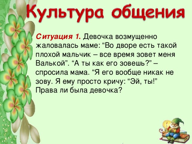 Ситуация 1 . Девочка возмущенно жаловалась маме: “Во дворе есть такой плохой мальчик – все время зовет меня Валькой”. “А ты как его зовешь?” – спросила мама. “Я его вообще никак не зову. Я ему просто кричу: “Эй, ты!”  Права ли была девочка?