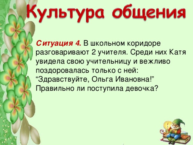 Ситуация 4 . В школьном коридоре разговаривают 2 учителя. Среди них Катя увидела свою учительницу и вежливо поздоровалась только с ней: “Здравствуйте, Ольга Ивановна!” Правильно ли поступила девочка?