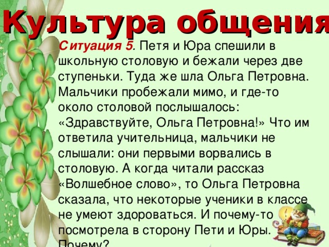 Культура общения Ситуация 5 . Петя и Юра спешили в школьную столовую и бежали через две ступеньки. Туда же шла Ольга Петровна. Мальчики пробежали мимо, и где-то около столовой послышалось: «Здравствуйте, Ольга Петровна!» Что им ответила учительница, мальчики не слышали: они первыми ворвались в столовую. А когда читали рассказ «Волшебное слово», то Ольга Петровна сказала, что некоторые ученики в классе не умеют здороваться. И почему-то посмотрела в сторону Пети и Юры. Почему?