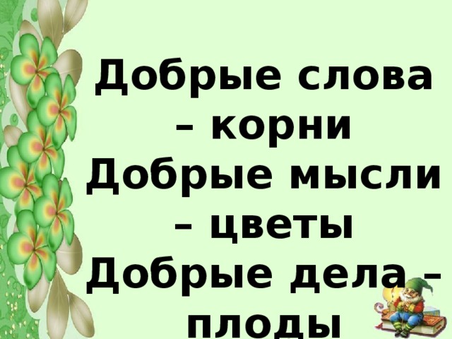 Добрые слова – корни Добрые мысли – цветы Добрые дела – плоды Добрые сердца – сады.