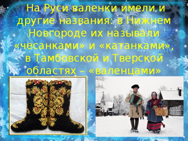 На Руси валенки имели и другие названия: в Нижнем Новгороде их называли «чесанками» и «катанками», в Тамбовской и Тверской областях – «валенцами»