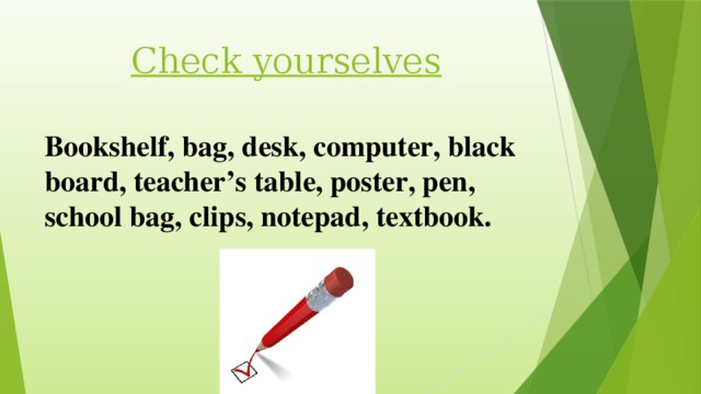 Check yourselves Bookshelf, bag, desk, computer, black board, teacher’s table, poster, pen, school bag, clips, notepad, textbook.