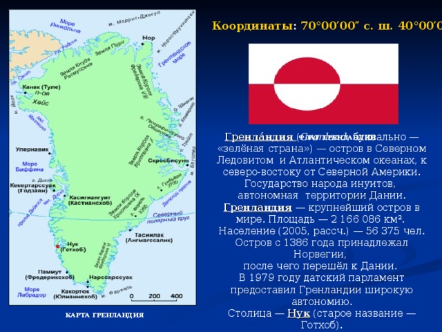 Координаты : 70°00′00″ с. ш. 40°00′00″ з. д.  Гренла́ндия ( Grønland , буквально — «зелёная страна») — остров в Северном Ледовитом и Атлантическом океанах, к северо-востоку от Северной Америки. Государство народа инуитов, автономная территории Дании. Гренландия — крупнейший остров в мире. Площадь — 2 166 086 км². Население (2005, рассч.) — 56 375 чел. Остров с 1386 года принадлежал Норвегии, после чего перешёл к Дании. В 1979 году датский парламент предоставил Гренландии широкую автономию. Столица — Нук (старое название — Готхоб). ФЛАГ ГРЕНЛАНДИИ КАРТА ГРЕНЛАНДИЯ