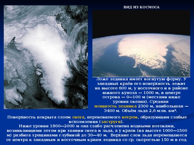 ВИД ИЗ КОСМОСА Ложе ледника имеет вогнутую форму. У западных краёв его поверхность лежит на высоте 600 м, у восточного и в районе южного купола — 1000 м, в центре острова — 0—100 м (местами ниже уровня океана). Средняя мощность ледника 2300 м, наибольшая — 3400 м. Объём льда 2,6 млн. км³. Поверхность покрыта слоем снега , перевеваемого ветром , образующим слабые всхолмления ( заструги ). Ниже уровня 1800—2000 м она слабо расчленена водными потоками, возникающими летом при таянии снега и льда, а у краев (на высоте 1000—1500 м) разбита трещинами глубиной до 30—40 м. Верхние слои льда перемещаются от центра к западным и восточным краям ледника со ср. скоростью 150 м в год.