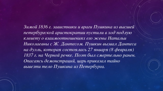 Зимой 1836 г. завистники и враги Пушкина из высшей петербургской аристократии пустили в ход подлую клевету о взаимоотношениях его жены Натальи Николаевны с Ж. Дантесом. Пушкин вызвал Дантеса на дуэль, которая состоялась 27 января (8 февраля) 1837 г. на Черной речке. Поэт был смертельно ранен. Опасаясь демонстраций, царь приказал тайно вывезти тело Пушкина из Петербурга.