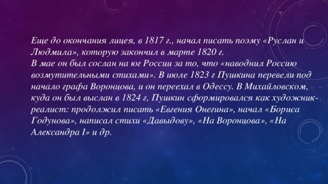 Еще до окончания лицея, в 1817 г., начал писать поэму «Руслан и Людмила», которую закончил в марте 1820 г. В мае он был сослан на юг России за то, что «наводнил Россию возмутительными стихами». В июле 1823 г Пушкина перевели под начало графа Воронцова, и он переехал в Одессу. В Михайловском, куда он был выслан в 1824 г, Пушкин сформировался как художник-реалист: продолжил писать «Евгения Онегина», начал «Бориса Годунова», написал стихи «Давыдову», «На Воронцова», «На Александра I» и др.