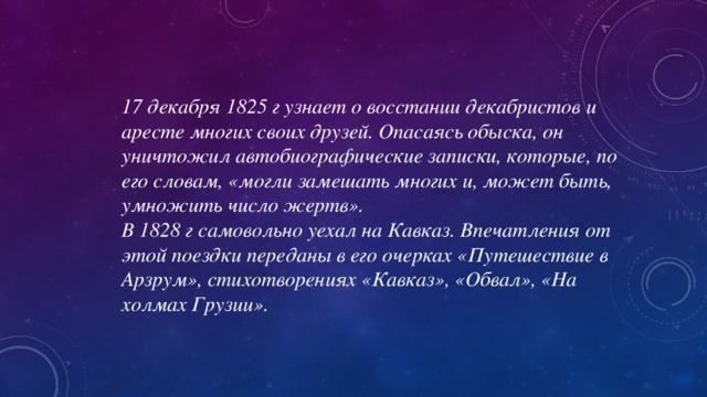 17 декабря 1825 г узнает о восстании декабристов и аресте многих своих друзей. Опасаясь обыска, он уничтожил автобиографические записки, которые, по его словам, «могли замешать многих и, может быть, умножить число жертв». В 1828 г самовольно уехал на Кавказ. Впечатления от этой поездки переданы в его очерках «Путешествие в Арзрум», стихотворениях «Кавказ», «Обвал», «На холмах Грузии».