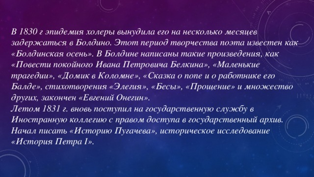 В 1830 г эпидемия холеры вынудила его на несколько месяцев задержаться в Болдино. Этот период творчества поэта известен как «Болдинская осень». В Болдине написаны такие произведения, как «Повести покойного Ивана Петровича Белкина», «Маленькие трагедии», «Домик в Коломне», «Сказка о попе и о работнике его Балде», стихотворения «Элегия», «Бесы», «Прощение» и множество других, закончен «Евгений Онегин». Летом 1831 г. вновь поступил на государственную службу в Иностранную коллегию с правом доступа в государственный архив. Начал писать «Историю Пугачева», историческое исследование «История Петра I».