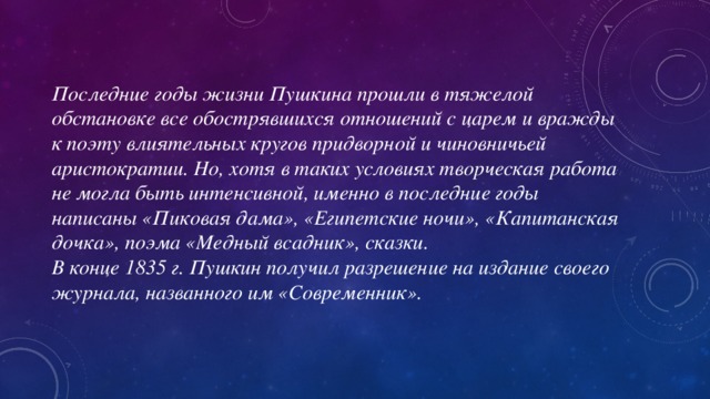 Последние годы жизни Пушкина прошли в тяжелой обстановке все обострявшихся отношений с царем и вражды к поэту влиятельных кругов придворной и чиновничьей аристократии. Но, хотя в таких условиях творческая работа не могла быть интенсивной, именно в последние годы написаны «Пиковая дама», «Египетские ночи», «Капитанская дочка», поэма «Медный всадник», сказки. В конце 1835 г. Пушкин получил разрешение на издание своего журнала, названного им «Современник».