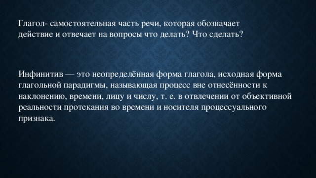 Глагол- самостоятельная часть речи, которая обозначает действие и отвечает на вопросы что делать? Что сделать? Инфинитив — это неопределённая форма глагола, исходная форма глагольной парадигмы, называющая процесс вне отнесённости к наклонению, времени, лицу и числу, т. е. в отвлечении от объективной реальности протекания во времени и носителя процессуального признака.