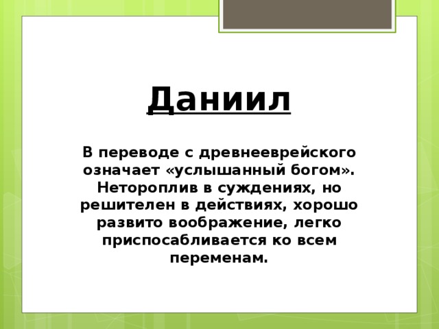 Даниил В переводе с древнееврейского означает «услышанный богом». Нетороплив в суждениях, но решителен в действиях, хорошо развито воображение, легко приспосабливается ко всем переменам.