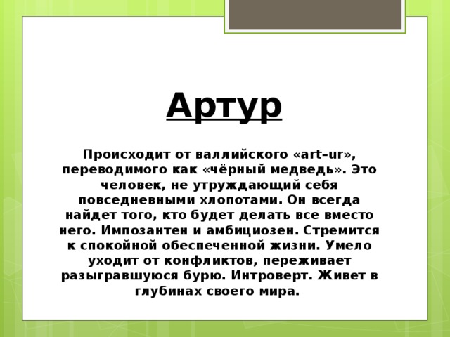 Артур Происходит от валлийского «art–ur», переводимого как «чёрный медведь». Это человек, не утруждающий себя повседневными хлопотами. Он всегда найдет того, кто будет делать все вместо него. Импозантен и амбициозен. Стремится к спокойной обеспеченной жизни. Умело уходит от конфликтов, переживает разыгравшуюся бурю. Интроверт. Живет в глубинах своего мира.