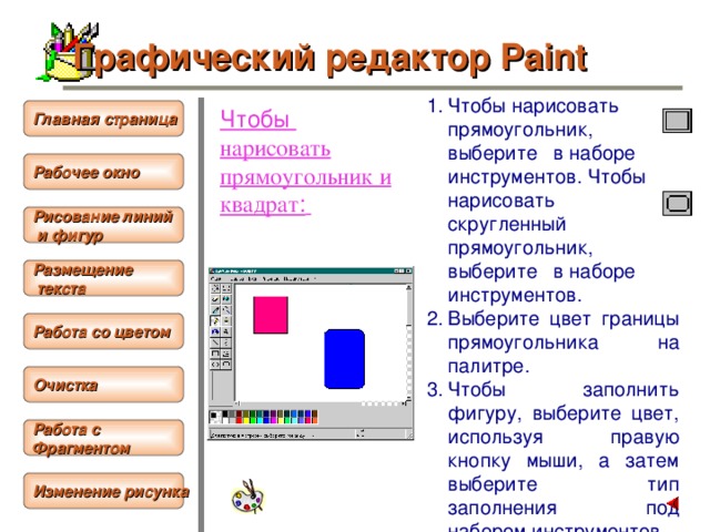 Графический редактор Paint Чтобы  нарисовать прямоугольник, выберите в наборе инструментов. Чтобы нарисовать скругленный прямоугольник, выберите в наборе инструментов. Выберите цвет границы прямоугольника на палитре. Чтобы заполнить фигуру, выберите цвет, используя правую кнопку мыши, а затем выберите тип заполнения под набором инструментов. Чтобы нарисовать прямоугольник, перетащите указатель по диагонали в нужном направлении.  Чтобы нарисовать прямоугольник и квадрат :  Главная страница Рабочее окно  Рисование линий  и фигур Размещение  текста  Работа со цветом  Очистка  Работа с Фрагментом  Изменение рисунка