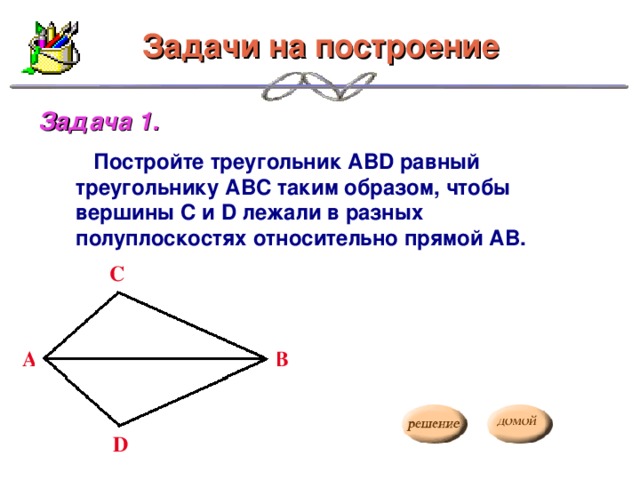 Задачи на построение Задача 1.   Постройте треугольник АВD равный треугольнику АВС таким образом, чтобы вершины С и D лежали в разных полуплоскостях относительно прямой АВ. С А B D