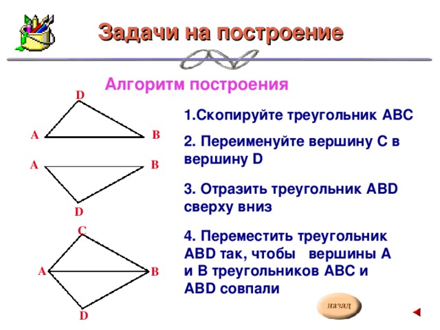 Задачи на построение Задачи на построение Алгоритм построения D 1.Скопируйте треугольник АВС В А 2. Переименуйте вершину С в вершину D В А 3. Отразить треугольник АВD сверху вниз D C 4. Переместить треугольник АВD так, чтобы вершины А и В треугольников АВС и АВD совпали А В D
