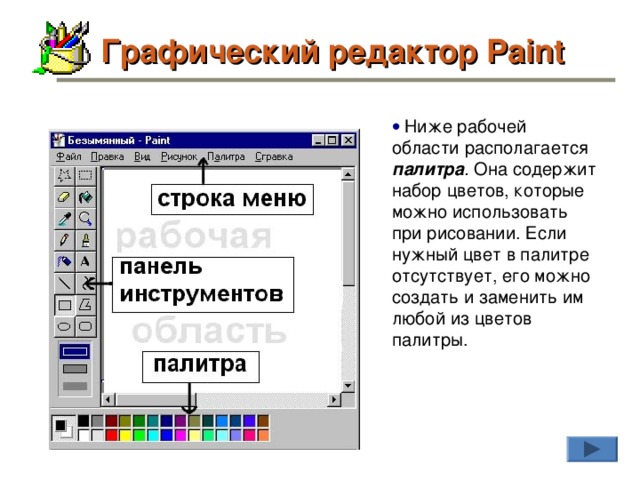 Графический редактор Paint    Ниже рабочей области располагается палитра . Она содержит набор цветов, которые можно использовать при рисовании. Если нужный цвет в палитре отсутствует, его можно создать и заменить им любой из цветов палитры.