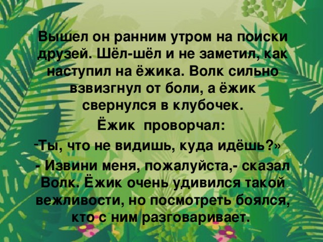 Вышел он ранним утром на поиски друзей. Шёл-шёл и не заметил, как наступил на ёжика. Волк сильно взвизгнул от боли, а ёжик свернулся в клубочек. Ёжик проворчал: Ты, что не видишь, куда идёшь?» - Извини меня, пожалуйста,- сказал Волк. Ёжик очень удивился такой вежливости, но посмотреть боялся, кто с ним разговаривает.