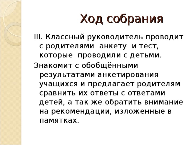 Ход собрания III. Классный руководитель проводит с родителями анкету и тест, которые проводили с детьми. Знакомит с обобщёнными результатами анкетирования учащихся и предлагает родителям сравнить их ответы с ответами детей, а так же обратить внимание на рекомендации, изложенные в памятках.