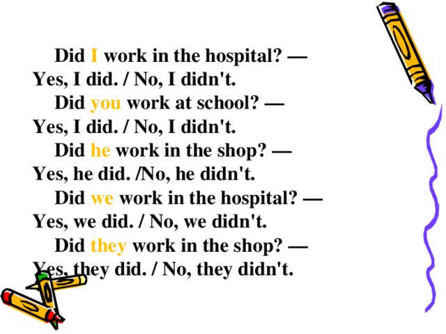 Did I work in the hospital? — Yes, I did. / No, I didn't.  Did you work at school? — Yes, I did. / No, I didn't.  Did he work in the shop? — Yes, he did. /No, he didn't.  Did we work in the hospital? — Yes, we did. / No, we didn't.  Did they work in the shop? — Yes, they did. / No, they didn't.